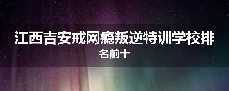 江西吉安戒网瘾叛逆特训学校排名前十
