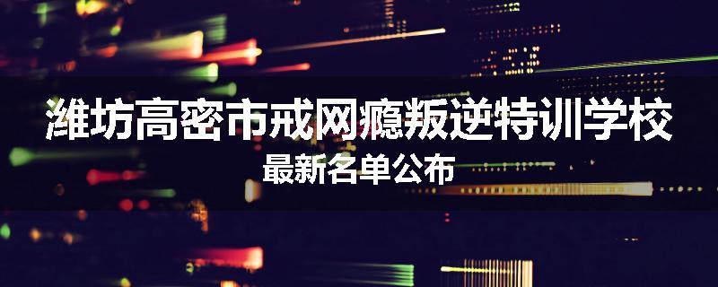 潍坊高密市戒网瘾叛逆特训学校最新名单公布