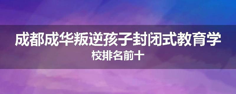 成都成华叛逆孩子封闭式教育学校排名前十