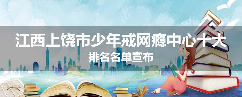江西上饶市少年戒网瘾中心十大排名名单宣布