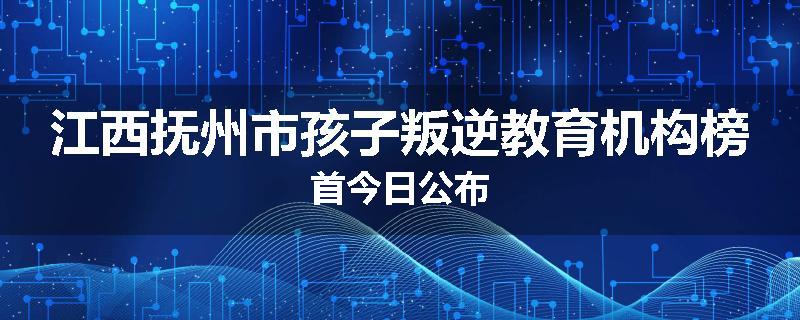 江西抚州市孩子叛逆教育机构榜首今日公布