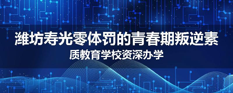 潍坊寿光零体罚的青春期叛逆素质教育学校资深办学