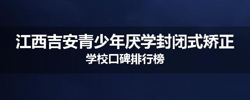 江西吉安青少年厌学封闭式矫正学校口碑排行榜