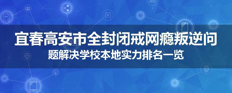 宜春高安市全封闭戒网瘾叛逆问题解决学校本地实力排名一览