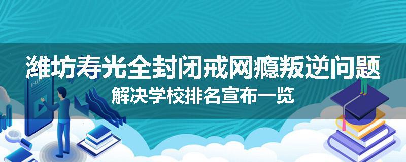 潍坊寿光全封闭戒网瘾叛逆问题解决学校排名宣布一览