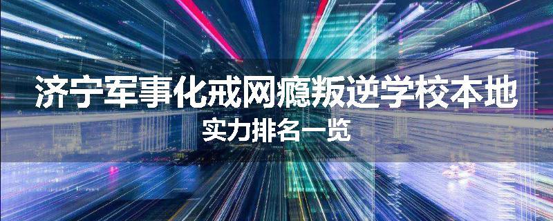 济宁军事化戒网瘾叛逆学校本地实力排名一览