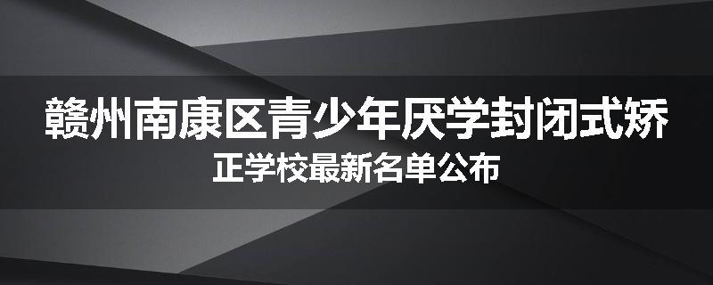 赣州南康区青少年厌学封闭式矫正学校最新名单公布