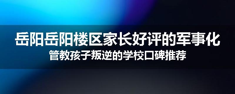 岳阳岳阳楼区家长好评的军事化管教孩子叛逆的学校口碑推荐