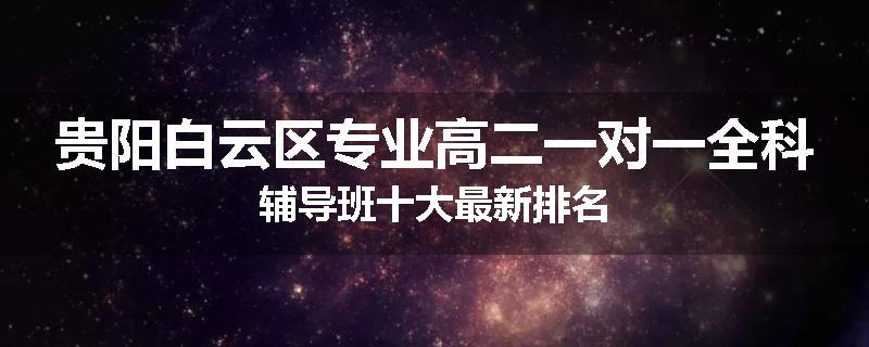 贵阳白云区专业高二一对一全科辅导班十大最新排名