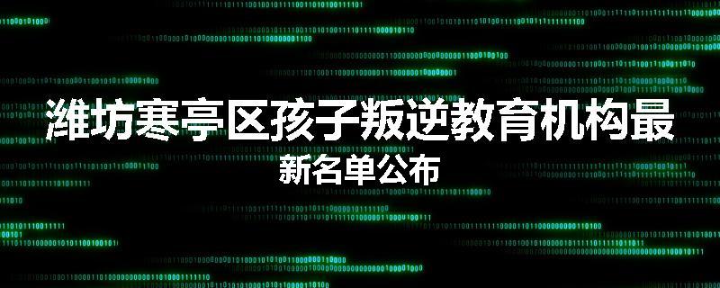 潍坊寒亭区孩子叛逆教育机构最新名单公布