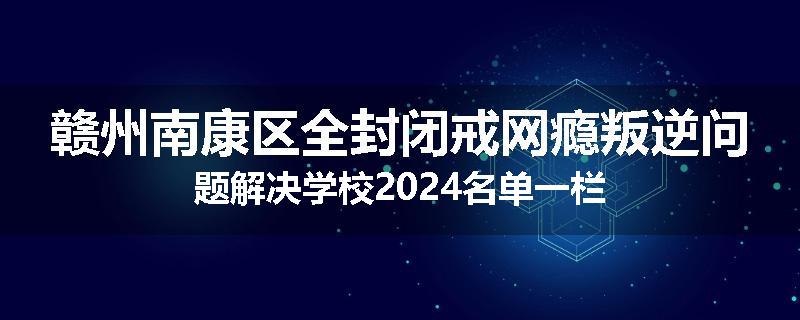 赣州南康区全封闭戒网瘾叛逆问题解决学校2024名单一栏
