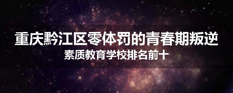 重庆黔江区零体罚的青春期叛逆素质教育学校排名前十