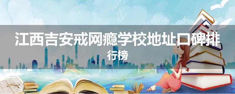 江西吉安戒网瘾学校地址口碑排行榜