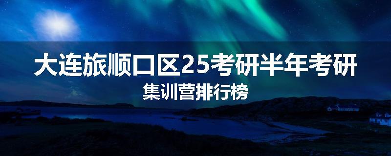 大连旅顺口区25考研半年考研集训营排行榜