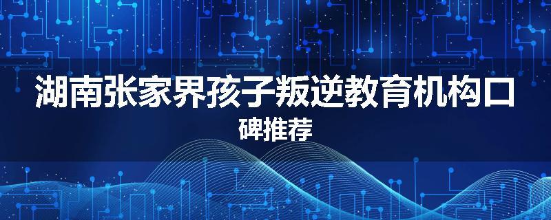 湖南张家界孩子叛逆教育机构口碑推荐