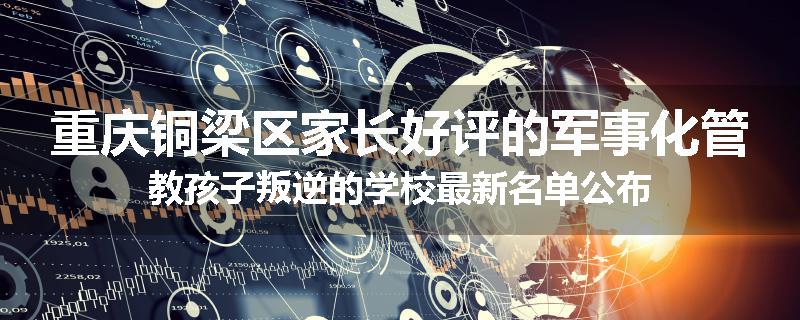 重庆铜梁区家长好评的军事化管教孩子叛逆的学校最新名单公布