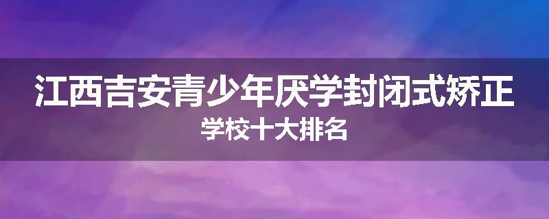 江西吉安青少年厌学封闭式矫正学校十大排名