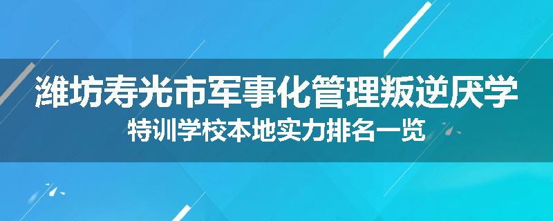 潍坊寿光市军事化管理叛逆厌学特训学校本地实力排名一览
