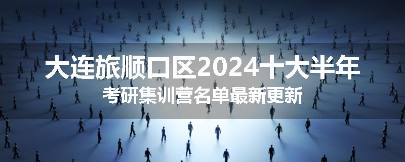 大连旅顺口区2024十大半年考研集训营名单最新更新