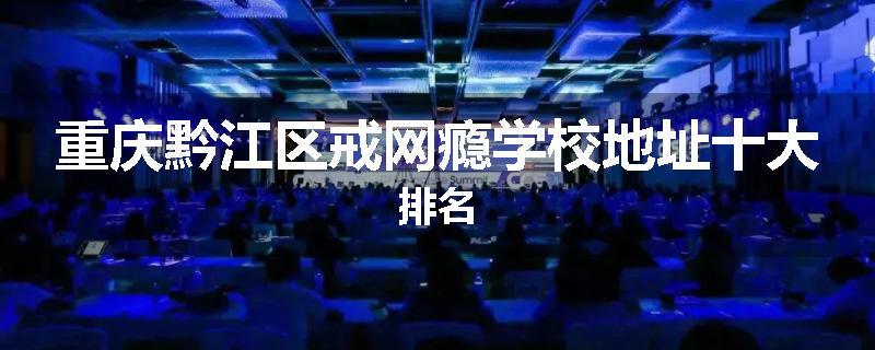 重庆黔江区戒网瘾学校地址十大排名