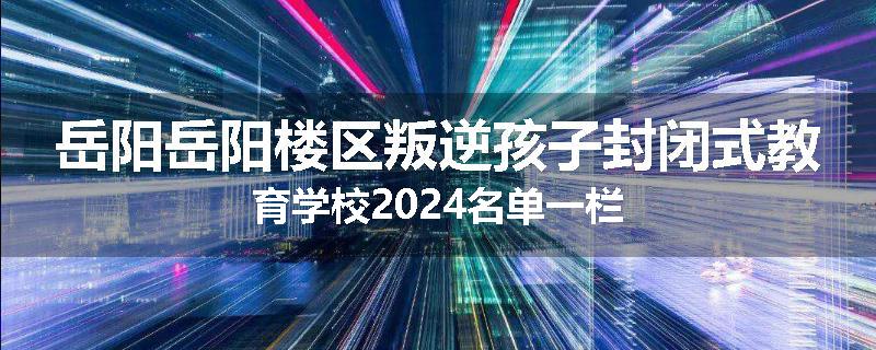 岳阳岳阳楼区叛逆孩子封闭式教育学校2024名单一栏