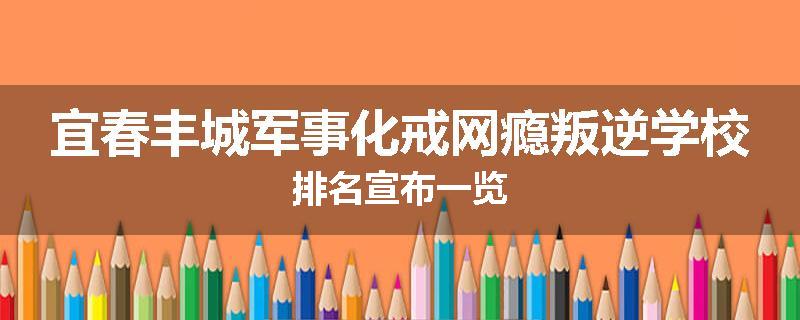 宜春丰城军事化戒网瘾叛逆学校排名宣布一览