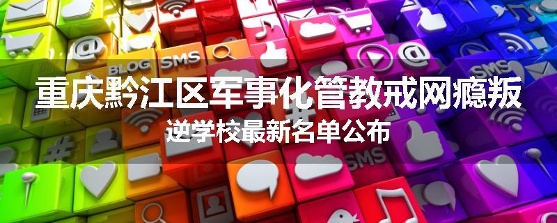重庆黔江区军事化管教戒网瘾叛逆学校最新名单公布