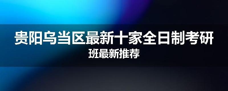 贵阳乌当区最新十家全日制考研班最新推荐