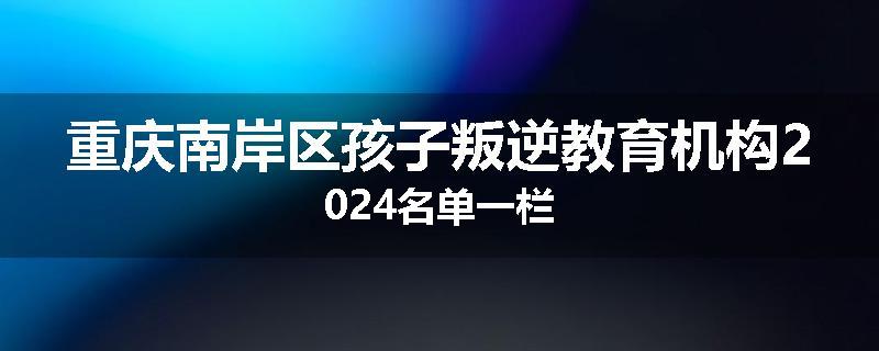 重庆南岸区孩子叛逆教育机构2024名单一栏