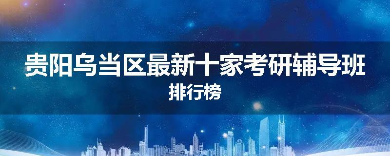 贵阳乌当区最新十家考研辅导班排行榜