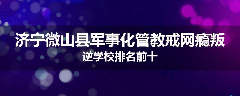 济宁微山县军事化管教戒网瘾叛逆学校排名前十