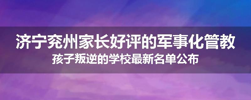 济宁兖州家长好评的军事化管教孩子叛逆的学校最新名单公布