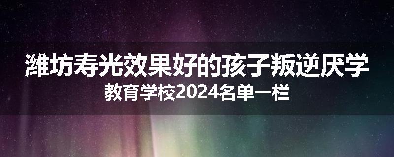 潍坊寿光效果好的孩子叛逆厌学教育学校2024名单一栏