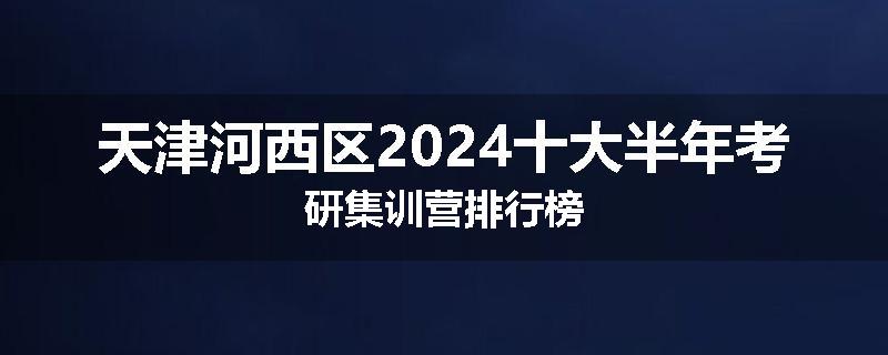天津河西区2024十大半年考研集训营排行榜