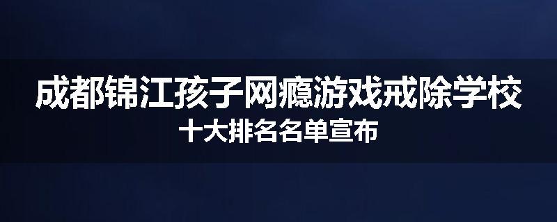 成都锦江孩子网瘾游戏戒除学校十大排名名单宣布