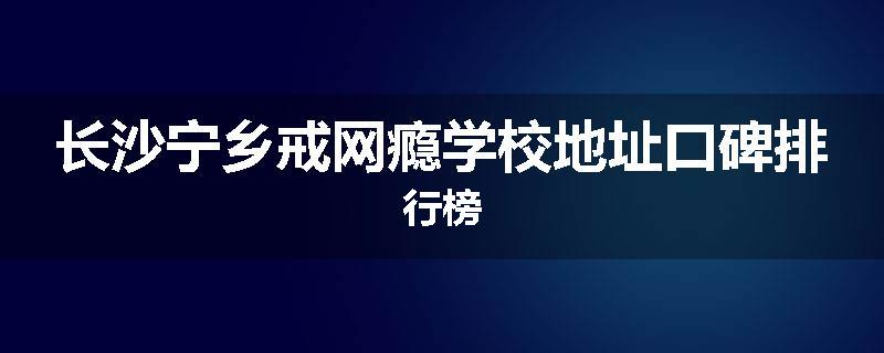 长沙宁乡戒网瘾学校地址口碑排行榜
