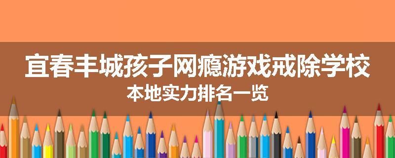宜春丰城孩子网瘾游戏戒除学校本地实力排名一览