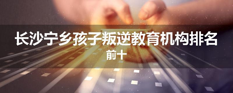 长沙宁乡孩子叛逆教育机构排名前十