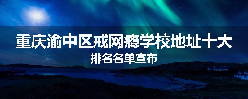 重庆渝中区戒网瘾学校地址十大排名名单宣布