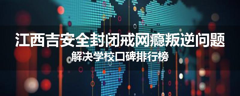 江西吉安全封闭戒网瘾叛逆问题解决学校口碑排行榜