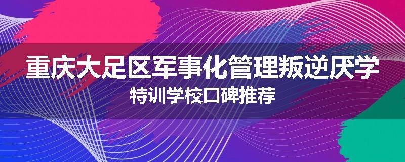 重庆大足区军事化管理叛逆厌学特训学校口碑推荐