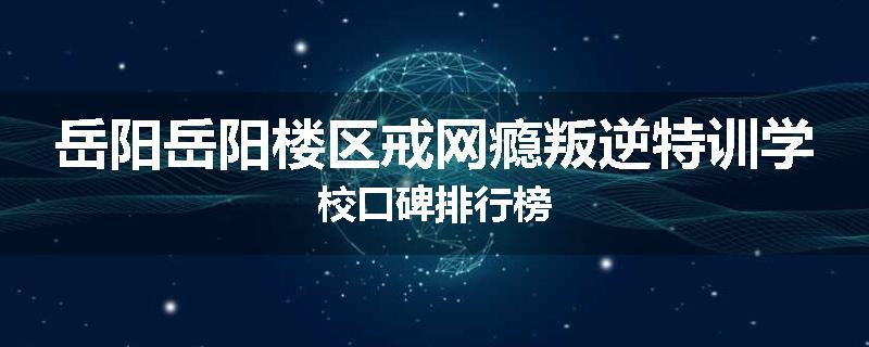 岳阳岳阳楼区戒网瘾叛逆特训学校口碑排行榜