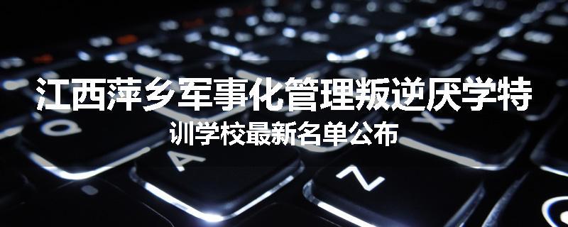 江西萍乡军事化管理叛逆厌学特训学校最新名单公布