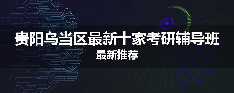 贵阳乌当区最新十家考研辅导班最新推荐