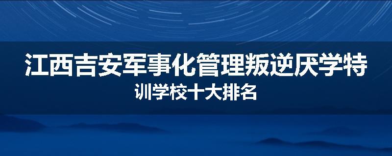 江西吉安军事化管理叛逆厌学特训学校十大排名