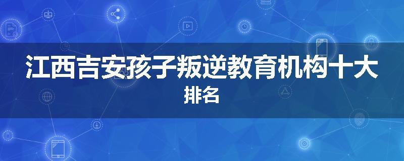 江西吉安孩子叛逆教育机构十大排名