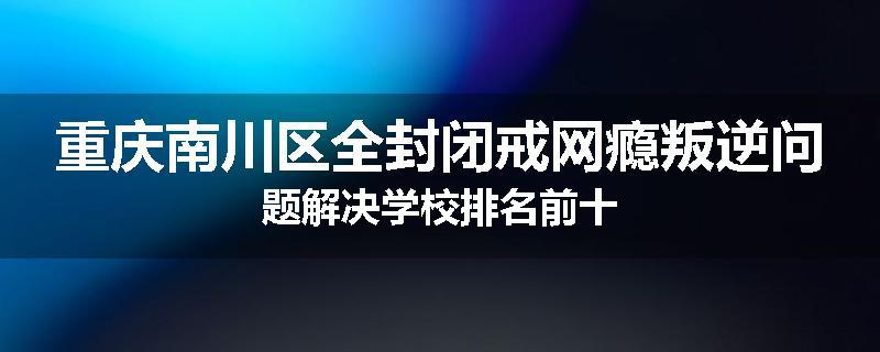 重庆南川区全封闭戒网瘾叛逆问题解决学校排名前十