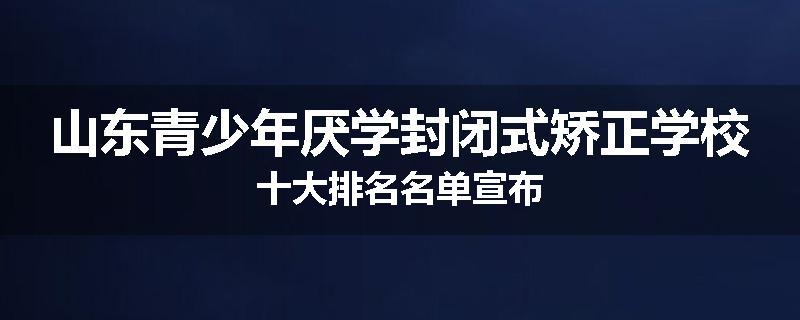 山东青少年厌学封闭式矫正学校十大排名名单宣布