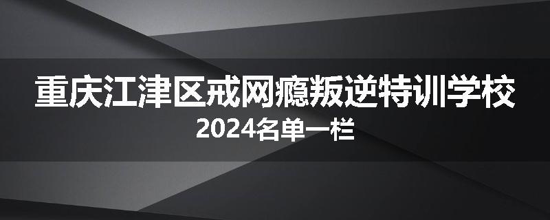 重庆江津区戒网瘾叛逆特训学校2024名单一栏