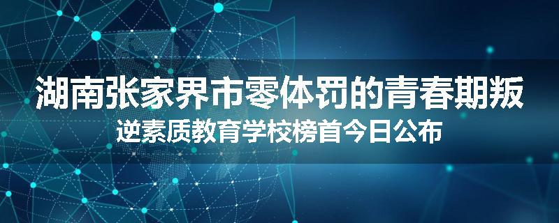 湖南张家界市零体罚的青春期叛逆素质教育学校榜首今日公布